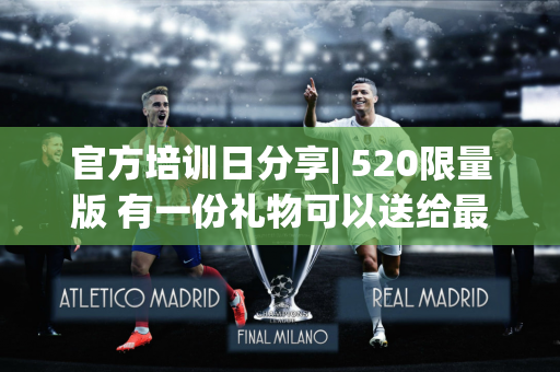 官方培训日分享| 520限量版 有一份礼物可以送给最特别的你〜